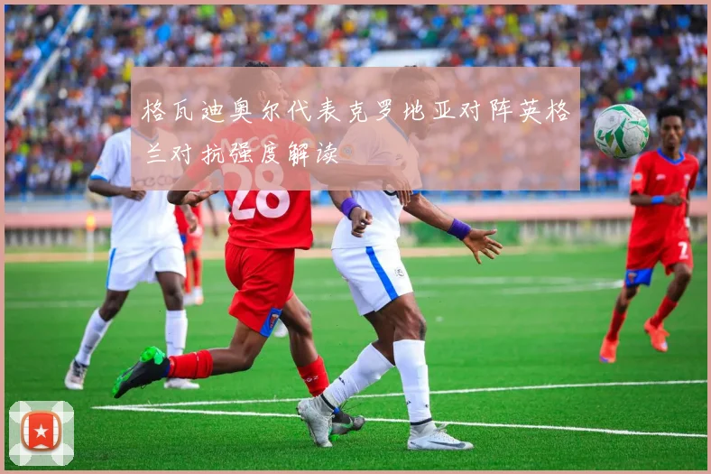 格瓦迪奥尔代表克罗地亚对阵英格兰对抗强度解读