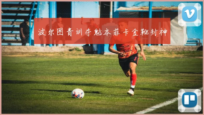 波尔图青训夺魁本菲卡金靴封神