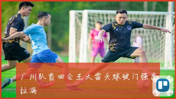 广州队首回合王大雷头球破门强度拉满