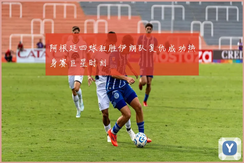 阿根廷四球狂胜伊朗队复仇成功热身赛巨星时刻