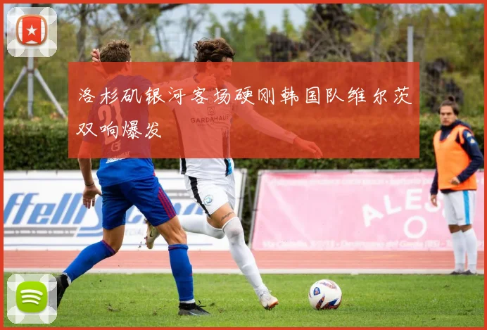 洛杉矶银河客场硬刚韩国队维尔茨双响爆发