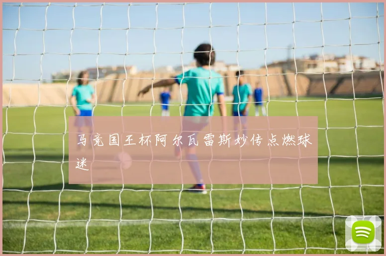 马竞国王杯阿尔瓦雷斯妙传点燃球迷