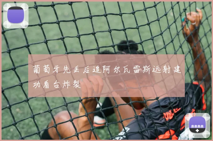 葡萄牙先丢后追阿尔瓦雷斯远射建功看台炸裂