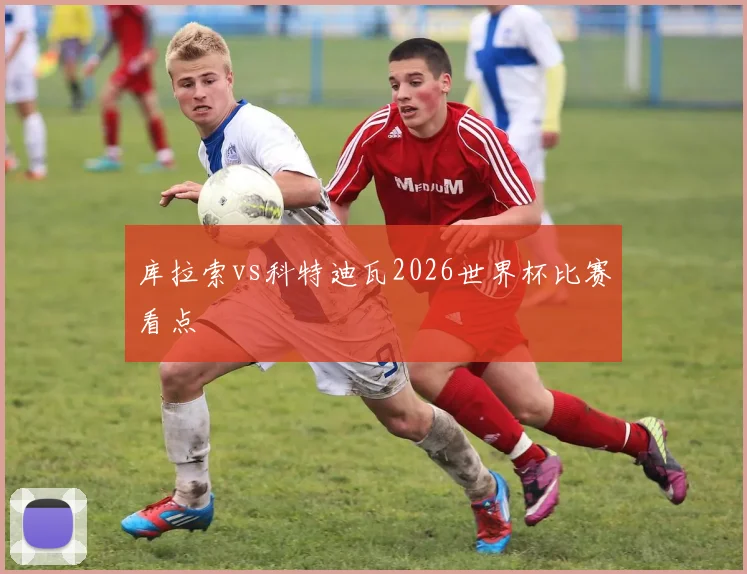 库拉索vs科特迪瓦2026世界杯比赛看点
