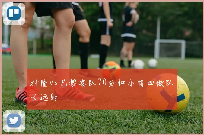 科隆vs巴黎客队70分钟小将回做队长远射