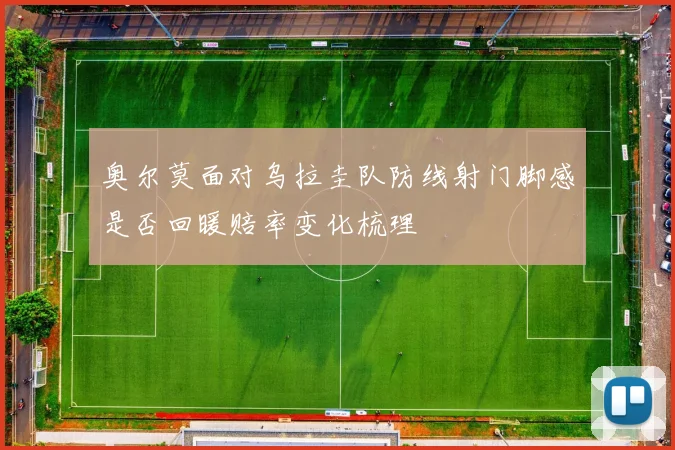 奥尔莫面对乌拉圭队防线射门脚感是否回暖赔率变化梳理