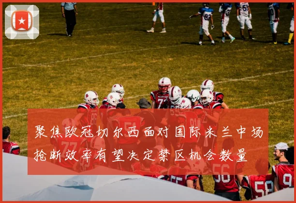聚焦欧冠切尔西面对国际米兰中场抢断效率有望决定禁区机会数量