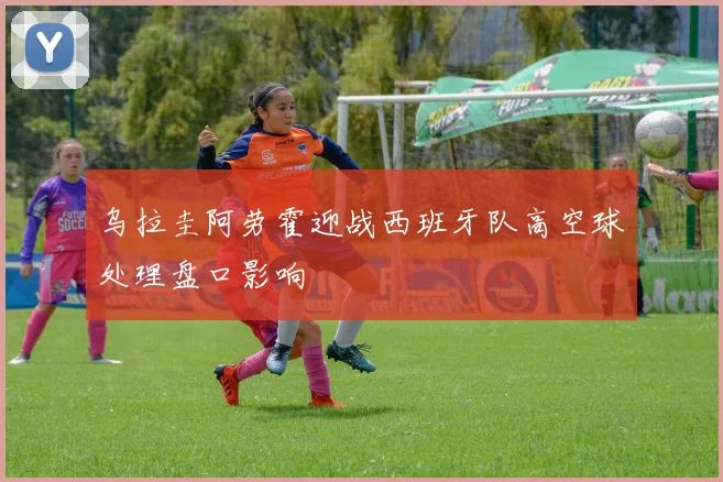 乌拉圭阿劳霍迎战西班牙队高空球处理盘口影响