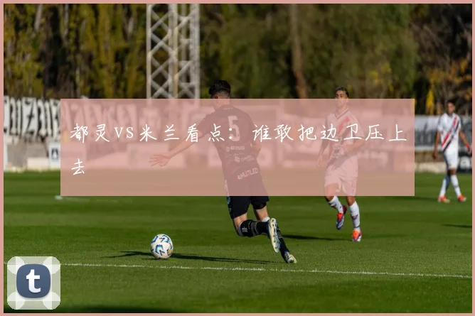 都灵vs米兰看点：谁敢把边卫压上去