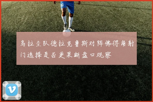 乌拉圭队德拉克鲁斯对阵佛得角射门选择是否更果断盘口观察