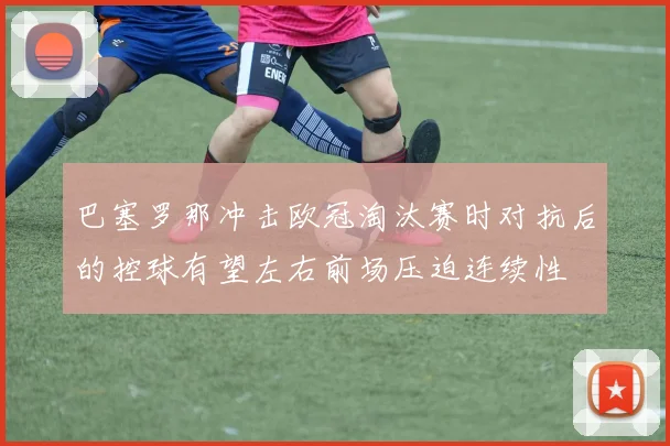 巴塞罗那冲击欧冠淘汰赛时对抗后的控球有望左右前场压迫连续性