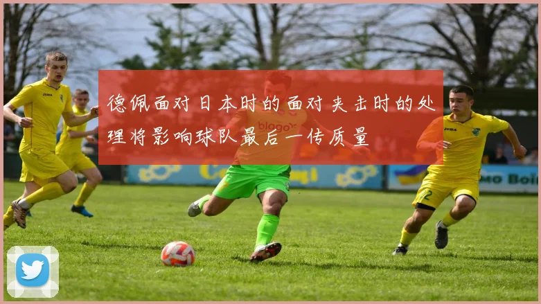 德佩面对日本时的面对夹击时的处理将影响球队最后一传质量