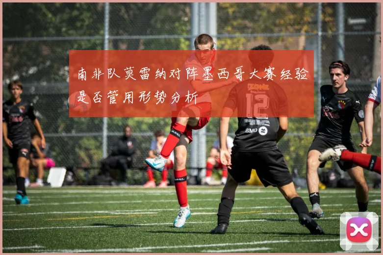 南非队莫雷纳对阵墨西哥大赛经验是否管用形势分析