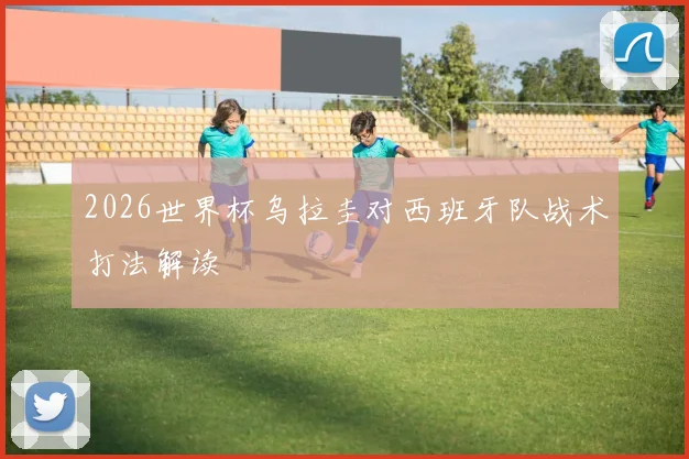 2026世界杯乌拉圭对西班牙队战术打法解读