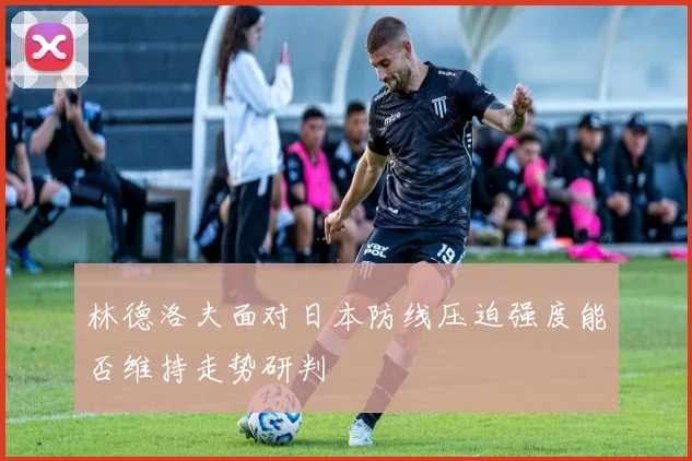 林德洛夫面对日本防线压迫强度能否维持走势研判