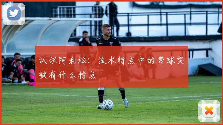 认识阿利松：技术特点中的带球突破有什么特点