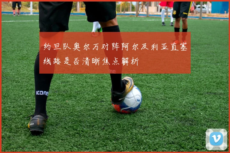 约旦队奥尔万对阵阿尔及利亚直塞线路是否清晰焦点解析