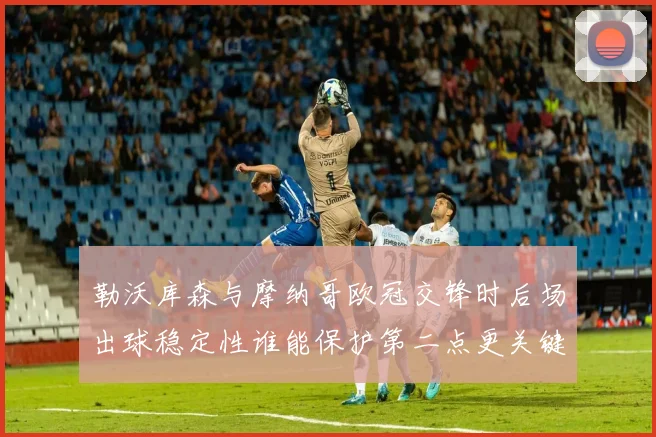 勒沃库森与摩纳哥欧冠交锋时后场出球稳定性谁能保护第二点更关键