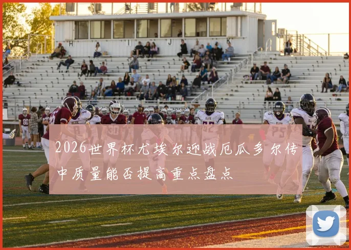 2026世界杯尤埃尔迎战厄瓜多尔传中质量能否提高重点盘点