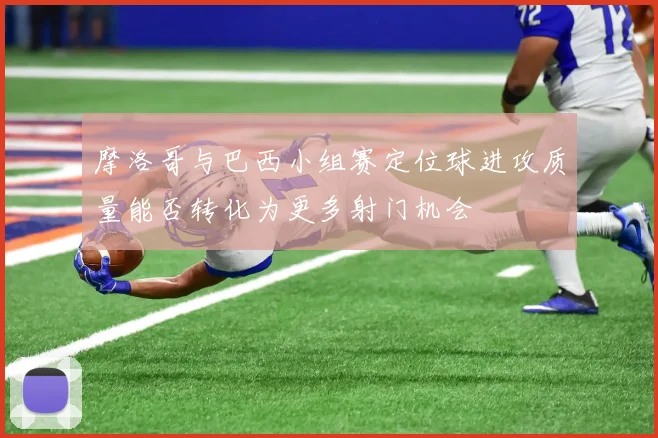 摩洛哥与巴西小组赛定位球进攻质量能否转化为更多射门机会