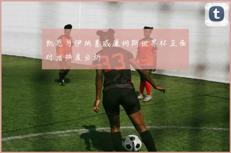 凯恩与伊纳基威廉姆斯世界杯正面对话热度分析