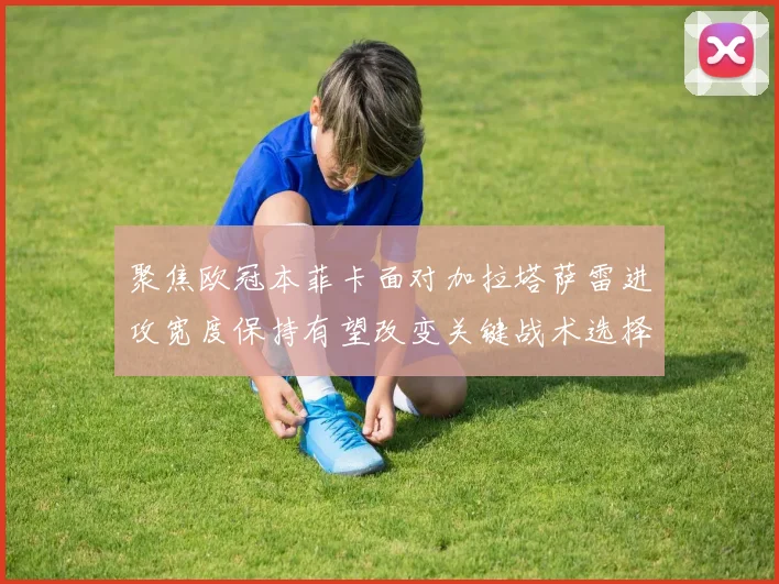 聚焦欧冠本菲卡面对加拉塔萨雷进攻宽度保持有望改变关键战术选择