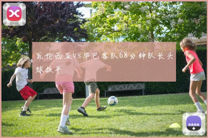 瓦伦西亚vs毕巴客队68分钟队长头球扳平