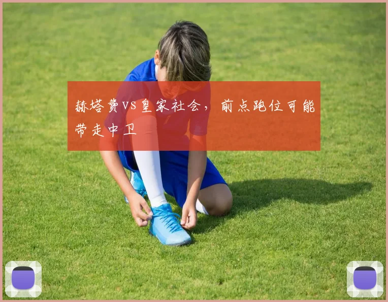 赫塔费vs皇家社会，前点跑位可能带走中卫