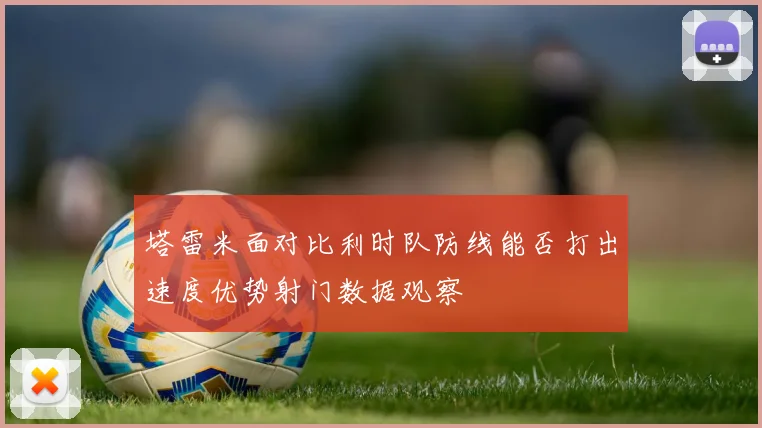 塔雷米面对比利时队防线能否打出速度优势射门数据观察