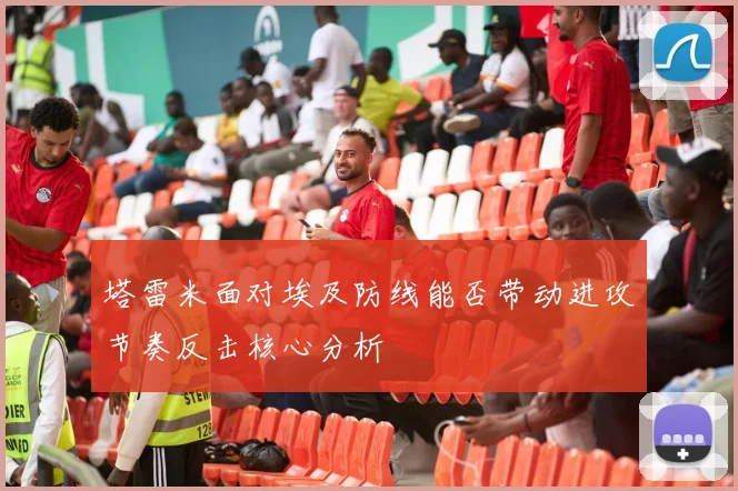 塔雷米面对埃及防线能否带动进攻节奏反击核心分析