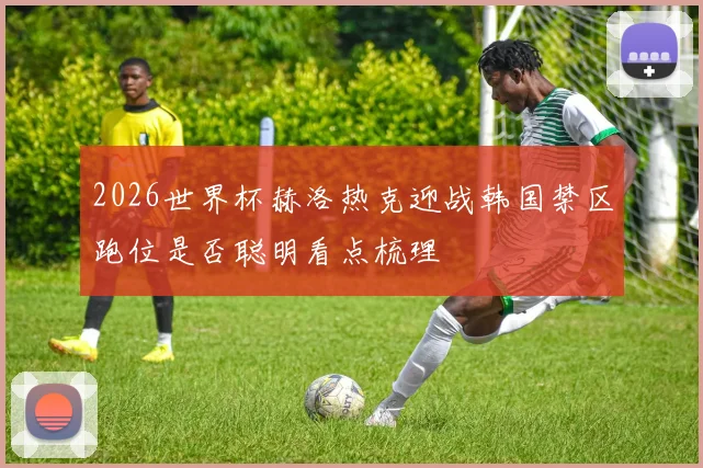 2026世界杯赫洛热克迎战韩国禁区跑位是否聪明看点梳理