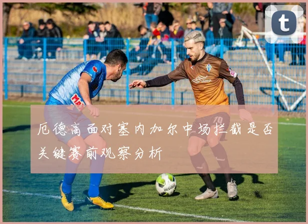 厄德高面对塞内加尔中场拦截是否关键赛前观察分析