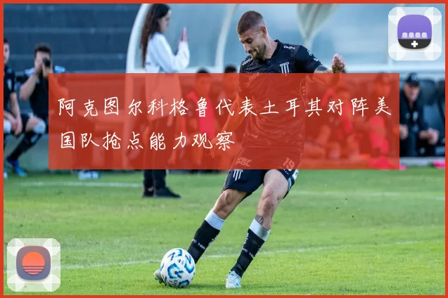 阿克图尔科格鲁代表土耳其对阵美国队抢点能力观察