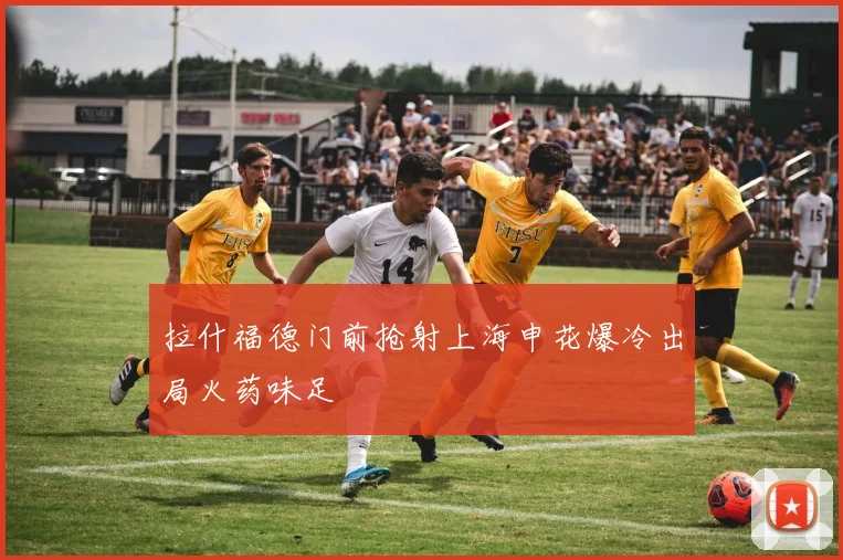 拉什福德门前抢射上海申花爆冷出局火药味足