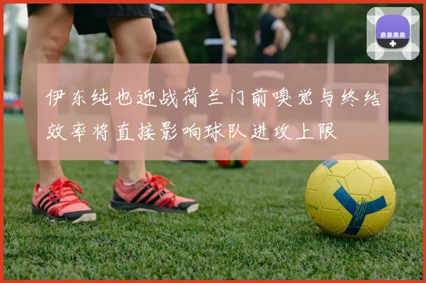 伊东纯也迎战荷兰门前嗅觉与终结效率将直接影响球队进攻上限