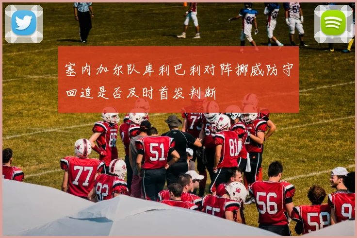 塞内加尔队库利巴利对阵挪威防守回追是否及时首发判断