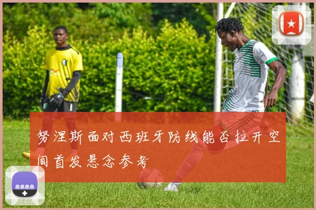 努涅斯面对西班牙防线能否拉开空间首发悬念参考
