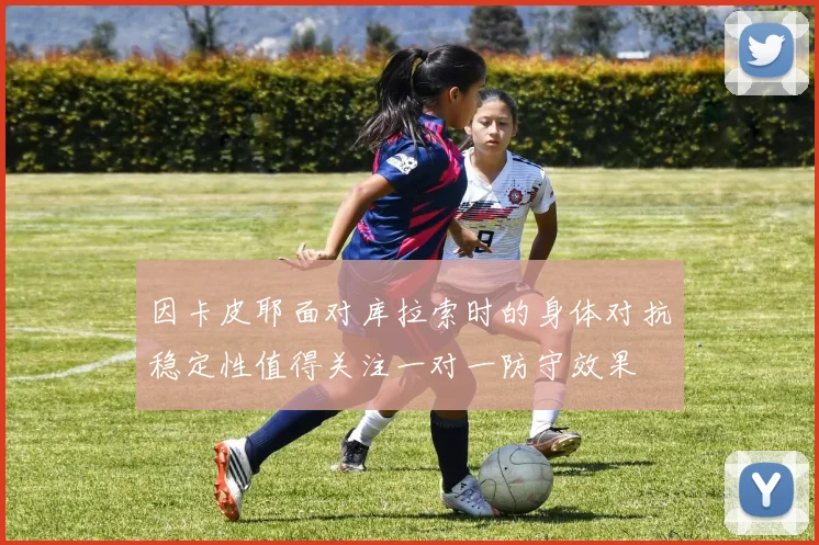 因卡皮耶面对库拉索时的身体对抗稳定性值得关注一对一防守效果